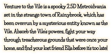 Venture to the Vile is a spooky 2.5D Metroidvania set in the strange town of Rainybrook, which has been overrun by a mysterious entity known as the Vile. Absorb the Vile’s powers, fight your way through treacherous grounds that were once your home, and find your lost friend Ella before it’s too late!