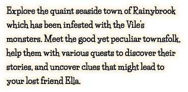 Explore the quaint seaside town of Rainybrook which has been infested with the Vile’s monsters. Meet the good yet peculiar townsfolk, help them with various quests to discover their stories, and uncover clues that might lead to your lost friend Ella.